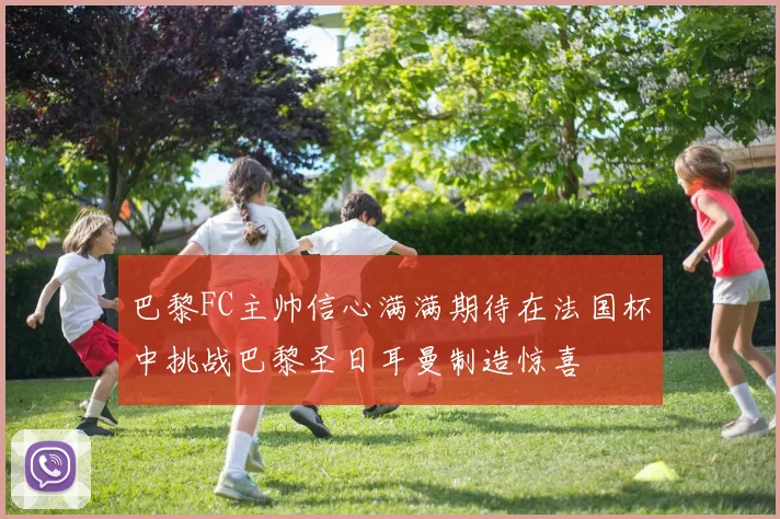 巴黎FC主帅信心满满期待在法国杯中挑战巴黎圣日耳曼制造惊喜