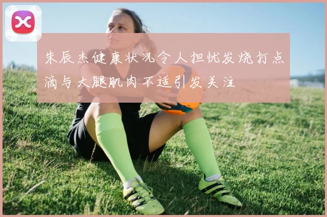 朱辰杰健康状况令人担忧发烧打点滴与大腿肌肉不适引发关注