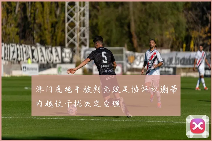 津门虎绝平被判无效足协评议谢蒂内越位干扰决定合理