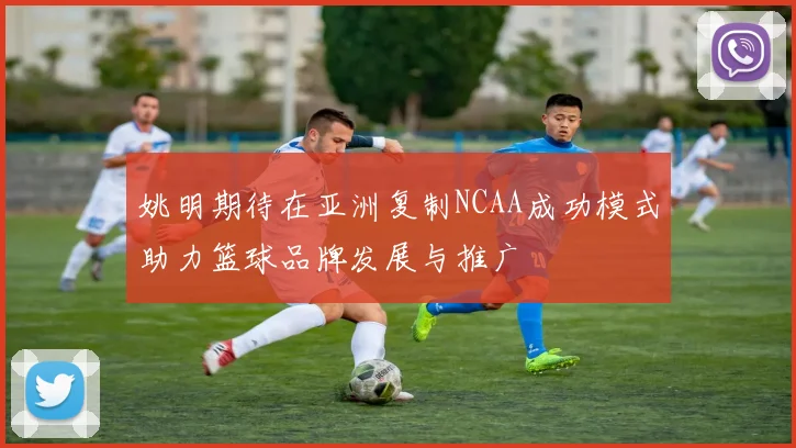 姚明期待在亚洲复制NCAA成功模式助力篮球品牌发展与推广