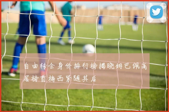 自由转会身价排行榜揭晓姆巴佩高居榜首梅西紧随其后