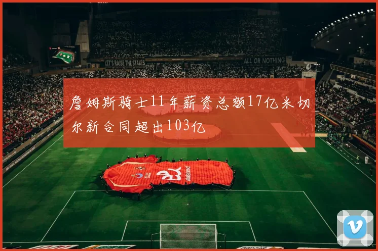 詹姆斯骑士11年薪资总额17亿米切尔新合同超出103亿