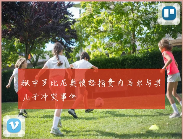 狱中罗比尼奥愤怒指责内马尔与其儿子冲突事件