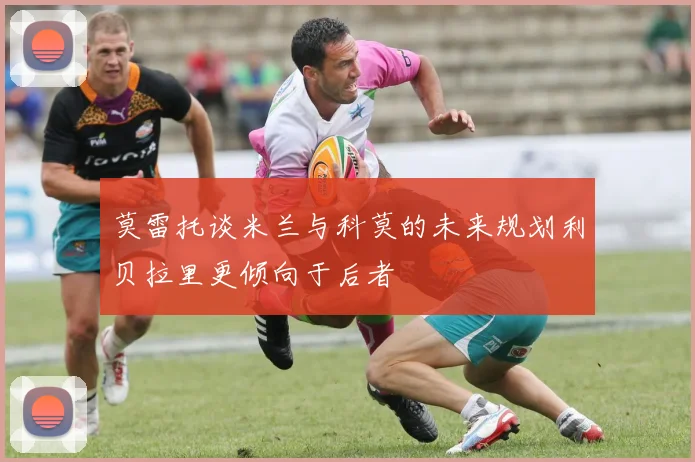莫雷托谈米兰与科莫的未来规划利贝拉里更倾向于后者