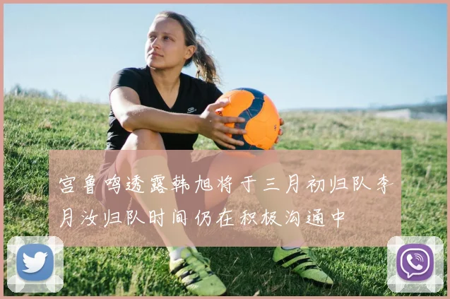 宫鲁鸣透露韩旭将于三月初归队李月汝归队时间仍在积极沟通中