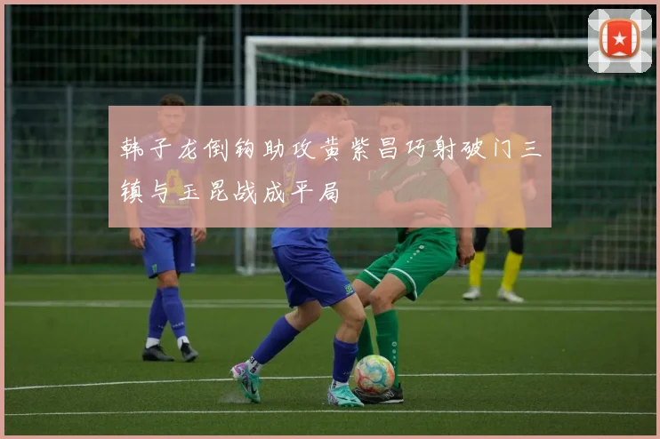 韩子龙倒钩助攻黄紫昌巧射破门三镇与玉昆战成平局