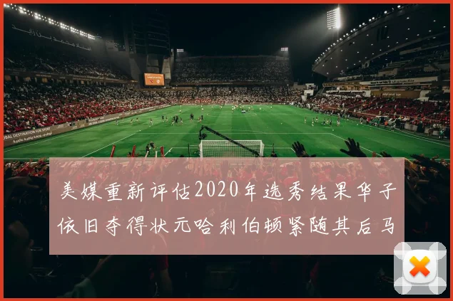 美媒重新评估2020年选秀结果华子依旧夺得状元哈利伯顿紧随其后马克西位列探花