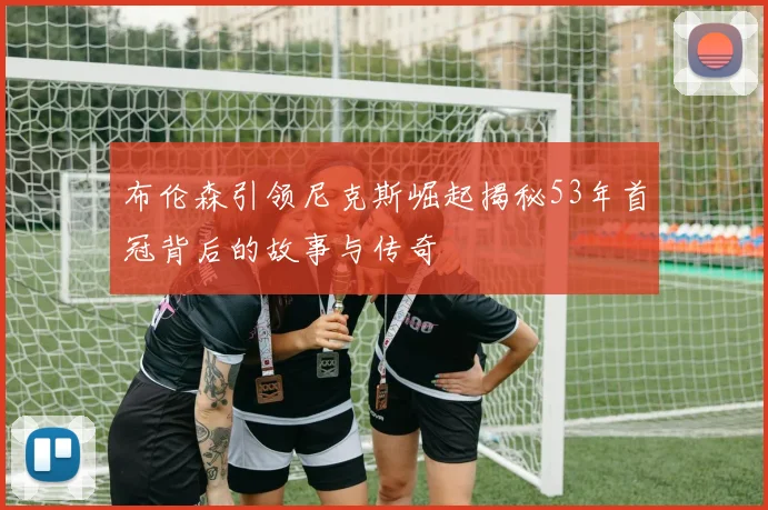 布伦森引领尼克斯崛起揭秘53年首冠背后的故事与传奇