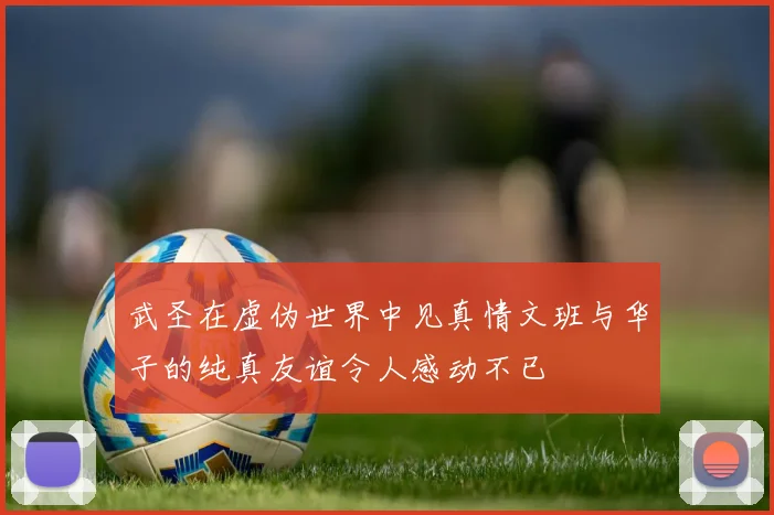 武圣在虚伪世界中见真情文班与华子的纯真友谊令人感动不已