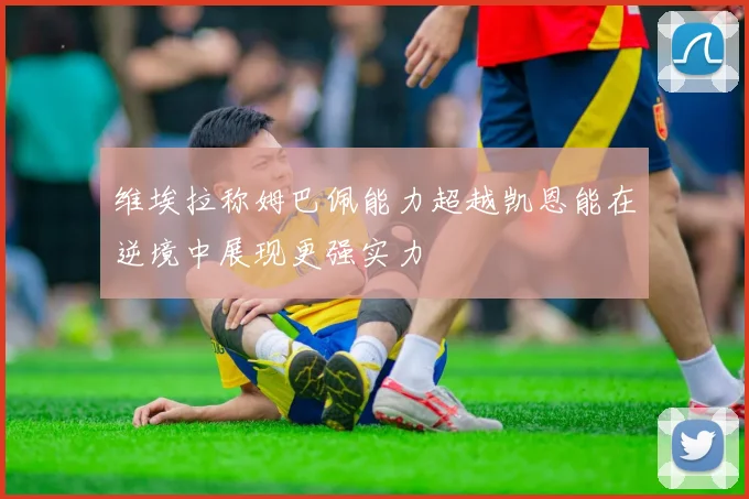 维埃拉称姆巴佩能力超越凯恩能在逆境中展现更强实力