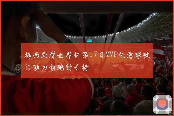 梅西荣膺世界杯第17日MVP任意球破门助力领跑射手榜