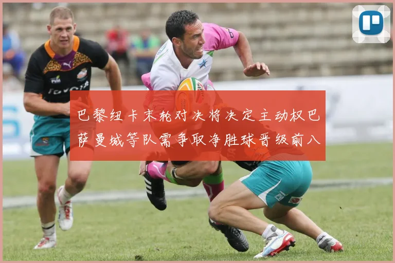 巴黎纽卡末轮对决将决定主动权巴萨曼城等队需争取净胜球晋级前八