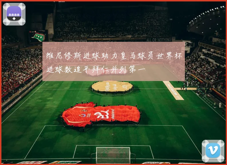 维尼修斯进球助力皇马球员世界杯进球数追平拜仁并列第一