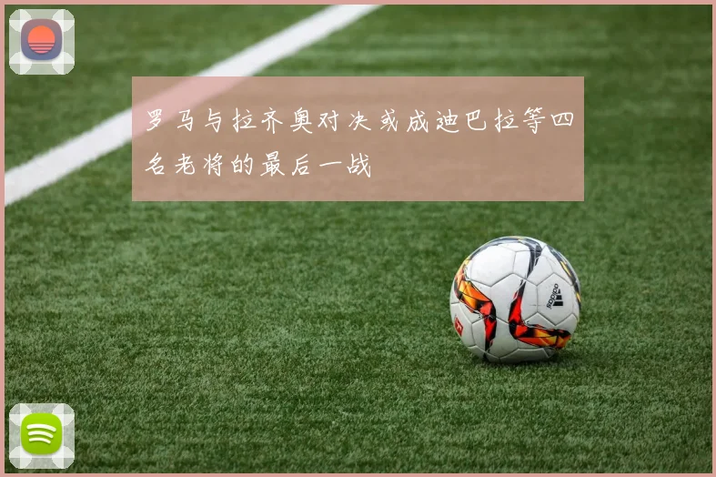 罗马与拉齐奥对决或成迪巴拉等四名老将的最后一战
