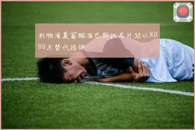 利物浦夏窗瞄准巴斯托尼计划以8000万替代格伊