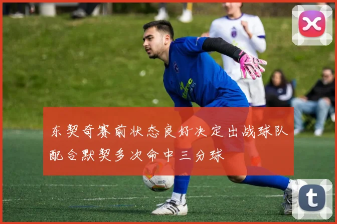 东契奇赛前状态良好决定出战球队配合默契多次命中三分球