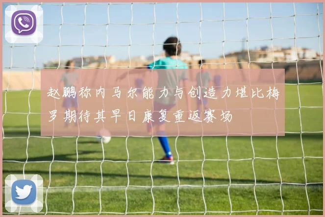 赵鹏称内马尔能力与创造力堪比梅罗期待其早日康复重返赛场
