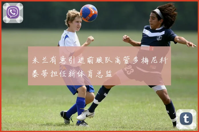 米兰有意引进前狼队高管多梅尼科泰蒂担任新体育总监