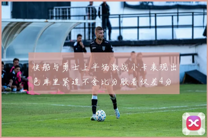 快船与勇士上半场激战小卡表现出色库里紧追不舍比分胶着仅差4分